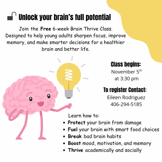 Join LIFTT for a FREE 6-week Brain Thrive Class! Designed to help young adults sharpen focus, improve memory, and make smarter decisions for a healthier brain and better life. Participants will Learn How to: * Protect your brain from damage * Fuel your brain with smart food choices * Break bad brain habits * Boost mood, motivation, and memory * Thrive academically and socially Classes will run each Wednesday from November 5 through December 16, beginning at 3:30 p.m. at the Billings LIFTT office (1241 Crawford Drive) For more information or to register for Brain Thrive, contact Eileen Rodrigeuz at (406) 294-5185 or eileenr@liftt.org