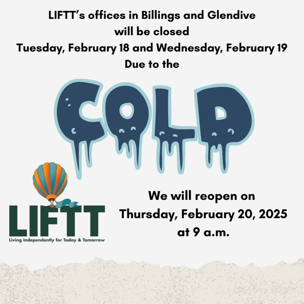 Due to the severe cold weather forecast for the region and out of interest for the safety of our team members, consumers, and the public, the LIFTT offices in Billings and Glendive will be closed on Tuesday, February 18, 2025, and Wednesday, February 19, 2025.