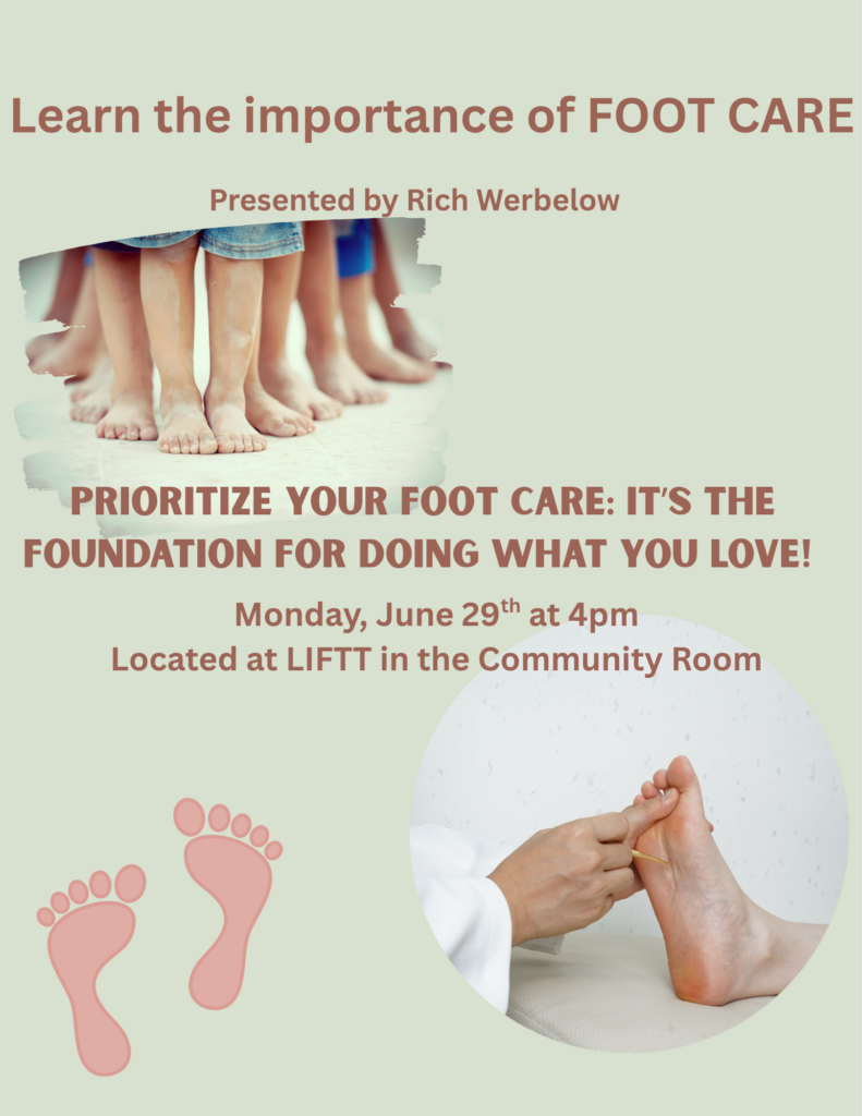 Join LIFTT at our Billings Office (1241 Crawford Drive) on Monday June 29 at 4 p.m. for workshop on Foot Care presented by Richard Werbelow, RN, CFCN owner founder of Senior Wellness Elders Living Life PLLC a service that is "is dedicated to helping seniors with convenient and affordable foot care."