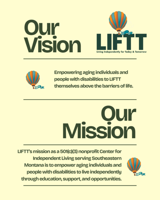 LIFTT's Vision and Misson Statements Our Vision: Empowering Aging Indivduals and People with Disablities to LIFTT themselves above the barriers of lifte. Our Mission: LIFTT's Mission as a 501(c3) nonprofit Center for Independent Living Serving Southeastern Montana is to empower aging individuals and people with disabilities to live independently through education, support and opportunities. 