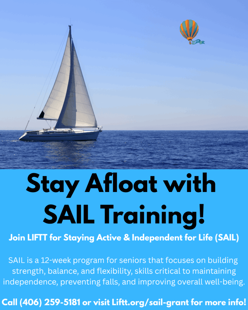 Join LIFTT for Staying Active & Independent for Life (SAIL)! SAIL is a 12-week program for seniors that focuses on building strength, balance, and flexibility, skills critical to maintaining independence, preventing falls, and improving overall well-being. Call (406) 259-5181 or visit Liftt.org/sail-grant for more info!