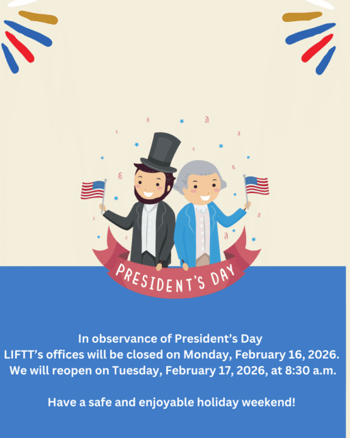 Cartoon image of Abraham Lincoln and George Washington holding American Flags and a banner reading "President's Day" below is text reading In observance of President's Day LIFTT’s offices will be closed on Monday, February 16, 2026. We will reopen on Tuesday, February 17, 2026, at 8:30 a.m. Have a safe and enjoyable holiday weekend! 