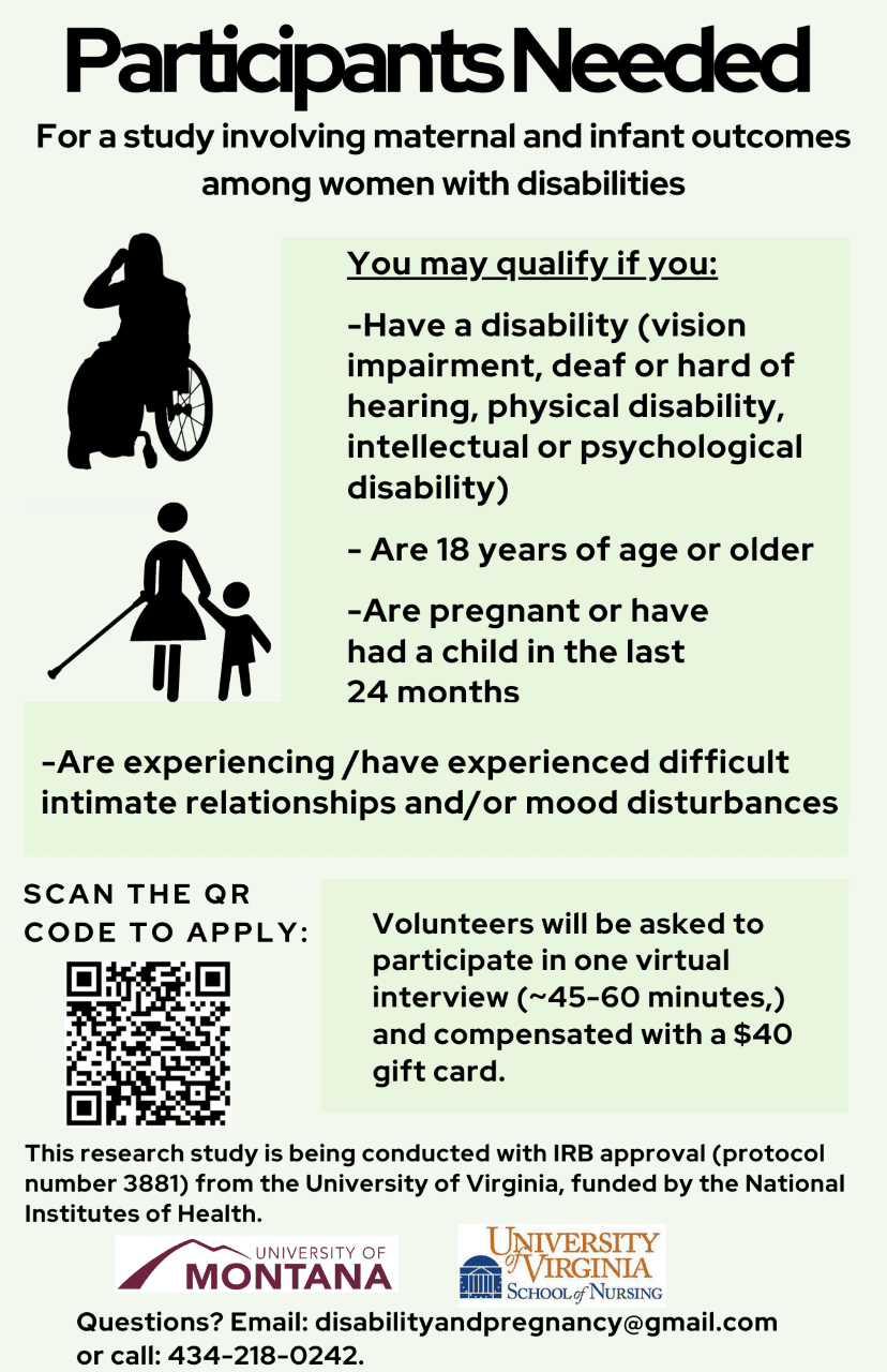 This flier includes three images. On the left side, there are two images. One is a silhouette of a
person using a wheelchair. The other image is a silhouette of a person in a dress who is walking,
using a long cane with a mushroom shaped tip with her left hand, and holding the left hand of a
small child with her right hand. Toward the bottom of the page, there is an image of a QR code
(barcode) to scan to apply.
The flier reads:
Participants Needed: For a study involving maternal and infant outcomes among women with
disabilities.
You may qualify if you:
-Have a disability (vision impairment, deaf or hard of hearing, physical disability, intellectual or
psychological disability)
-Are 18 years of age or older
-Are pregnant, or have had a child in the last 24 months
-Are experiencing/have experienced difficult intimate relationships and/or mood disturbances
Volunteers will be asked to participate in one virtual interview (45-60 minutes) and compensated
with a $40 gift card.
This research study is being conducted with IRB approval (protocol number 3881) from the
University of Virginia, funded by the National Institutes of Health. There are images at the
bottom of this flier of the University of Montana logo and the University of Virginia School of
Nursing logo.
Questions? Email: disabilityandpregnancy@gmail.com or call: 434-218-0242.